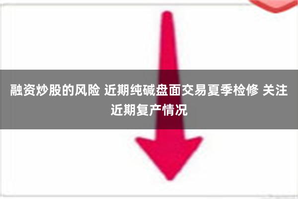 融资炒股的风险 近期纯碱盘面交易夏季检修 关注近期复产情况