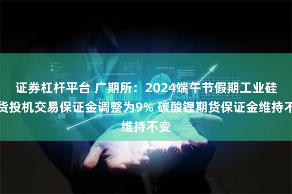 证券杠杆平台 广期所：2024端午节假期工业硅期货投机交易保证金调整为9% 碳酸锂期货保证金维持不变