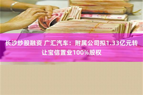 长沙炒股融资 广汇汽车：附属公司拟1.33亿元转让宝信置业100%股权