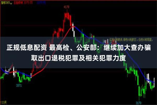 正规低息配资 最高检、公安部：继续加大查办骗取出口退税犯罪及相关犯罪力度