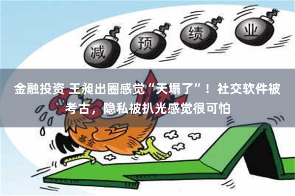 金融投资 王昶出圈感觉“天塌了”！社交软件被考古，隐私被扒光感觉很可怕