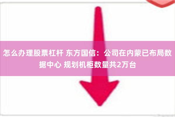 怎么办理股票杠杆 东方国信：公司在内蒙已布局数据中心 规划机柜数量共2万台