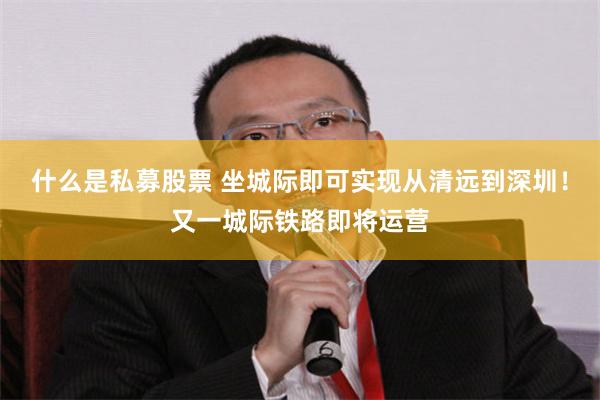 什么是私募股票 坐城际即可实现从清远到深圳！又一城际铁路即将运营