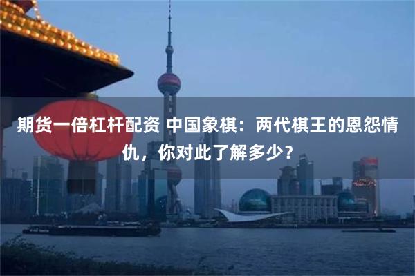 期货一倍杠杆配资 中国象棋：两代棋王的恩怨情仇，你对此了解多少？