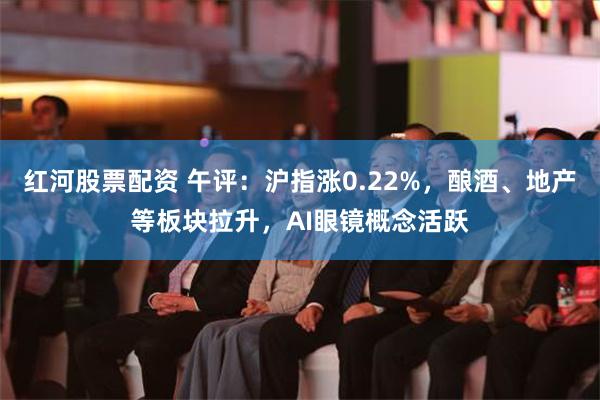 红河股票配资 午评：沪指涨0.22%，酿酒、地产等板块拉升，AI眼镜概念活跃