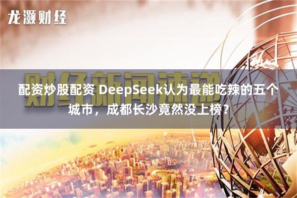 配资炒股配资 DeepSeek认为最能吃辣的五个城市，成都长沙竟然没上榜？